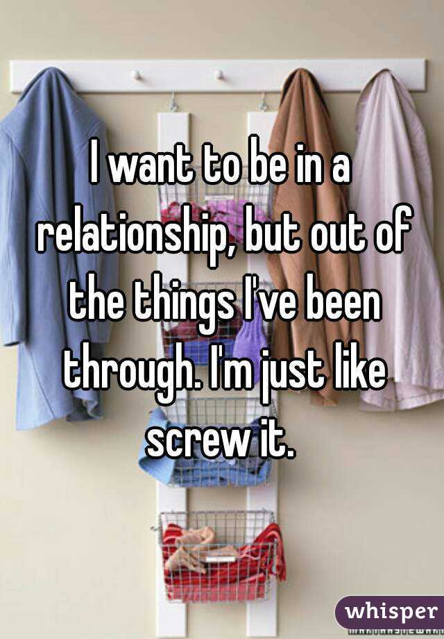 I want to be in a relationship, but out of the things I've been through. I'm just like screw it. 