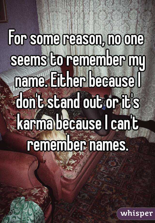 For some reason, no one seems to remember my name. Either because I don't stand out or it's karma because I can't remember names.