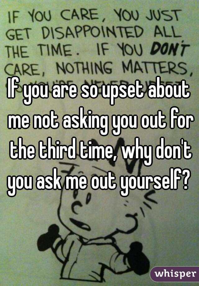 If you are so upset about me not asking you out for the third time, why don't you ask me out yourself? 