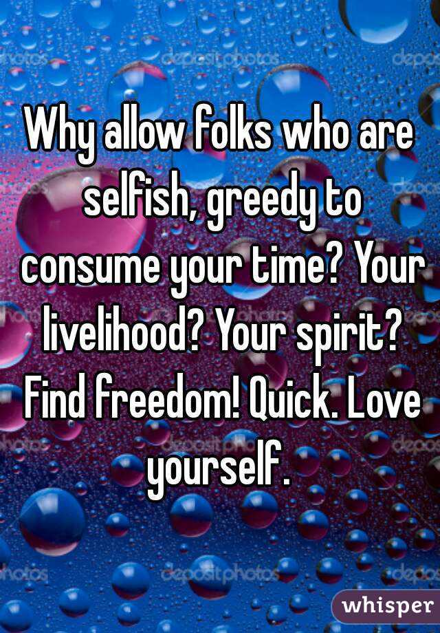 Why allow folks who are selfish, greedy to consume your time? Your livelihood? Your spirit? Find freedom! Quick. Love yourself. 