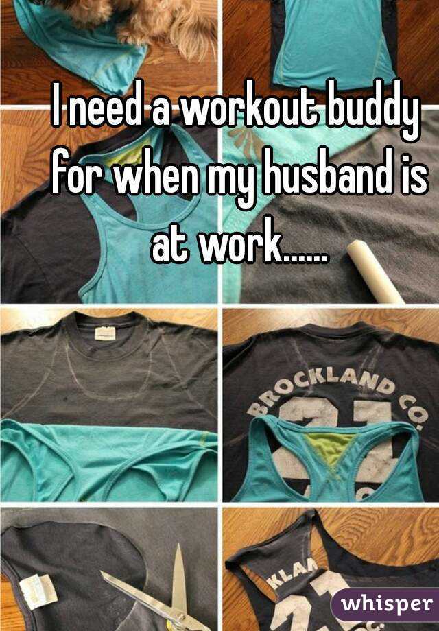 I need a workout buddy for when my husband is at work......