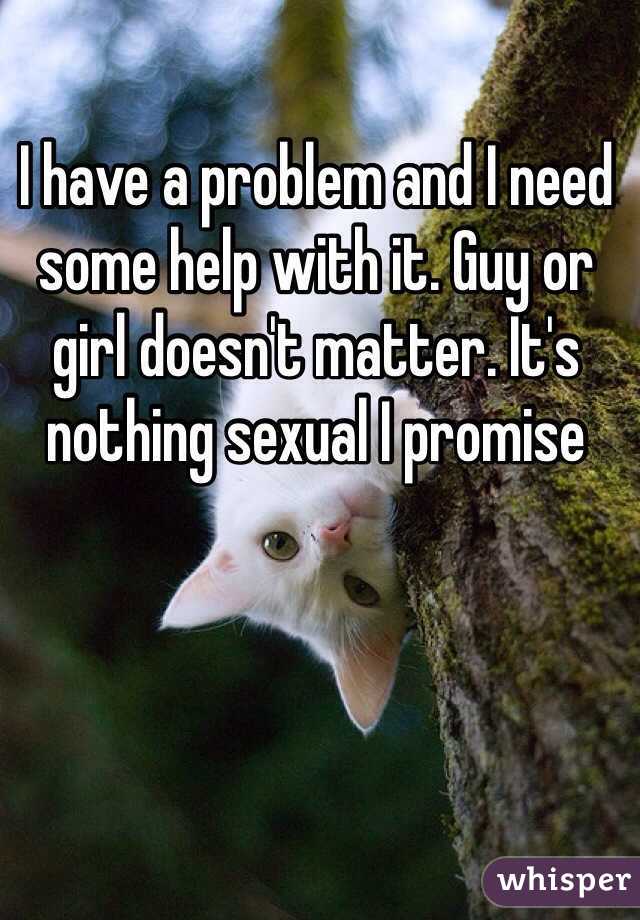I have a problem and I need some help with it. Guy or girl doesn't matter. It's nothing sexual I promise