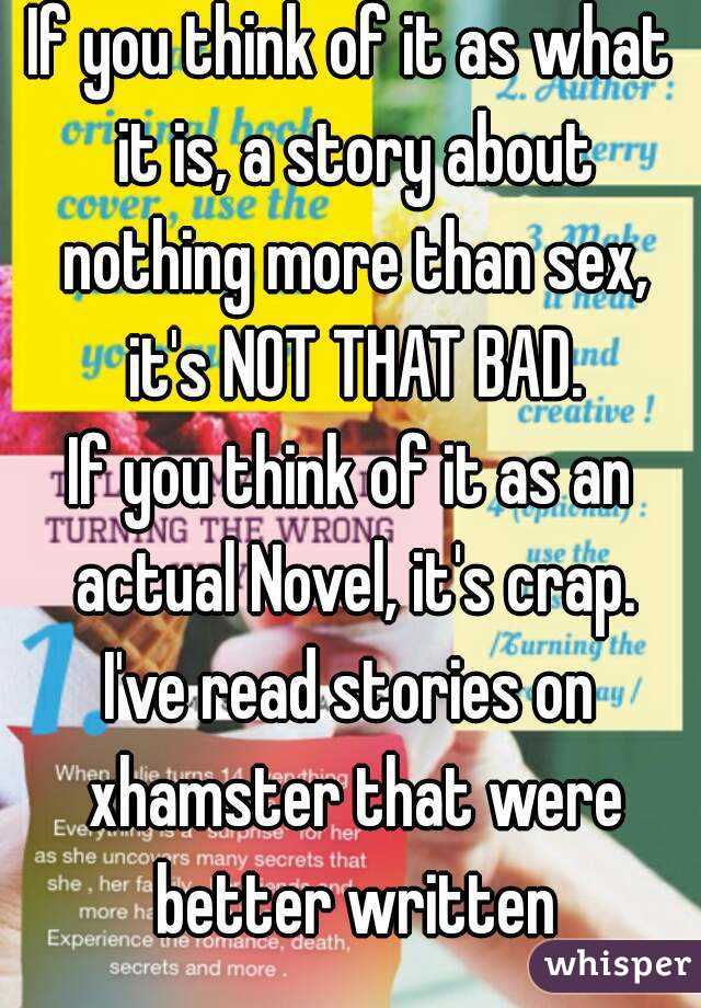 If you think of it as what it is, a story about nothing more than sex, it's NOT THAT BAD.
If you think of it as an actual Novel, it's crap.
I've read stories on xhamster that were better written
