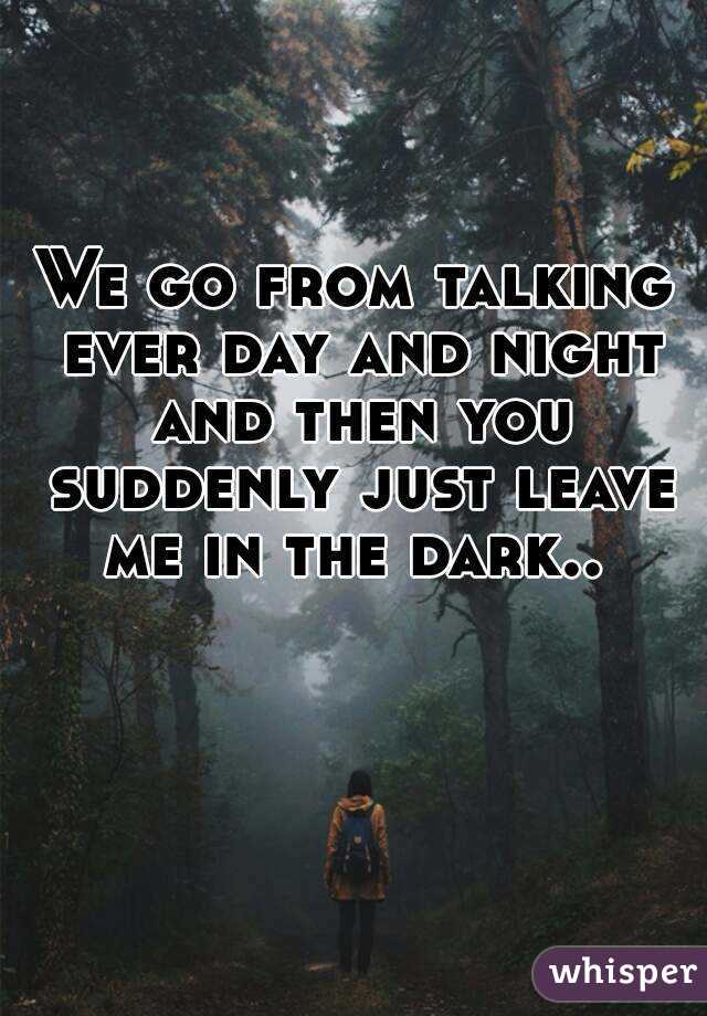 We go from talking ever day and night and then you suddenly just leave me in the dark.. 