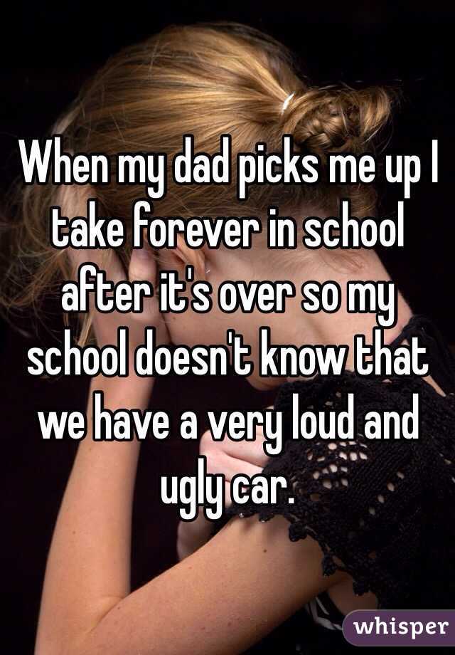 When my dad picks me up I take forever in school after it's over so my school doesn't know that we have a very loud and ugly car.