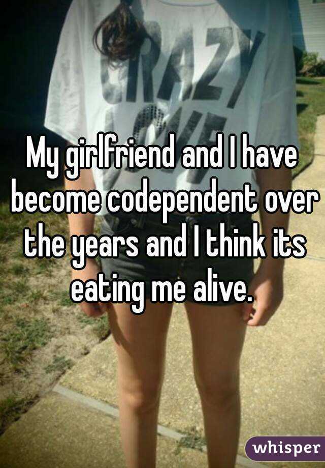 My girlfriend and I have become codependent over the years and I think its eating me alive. 