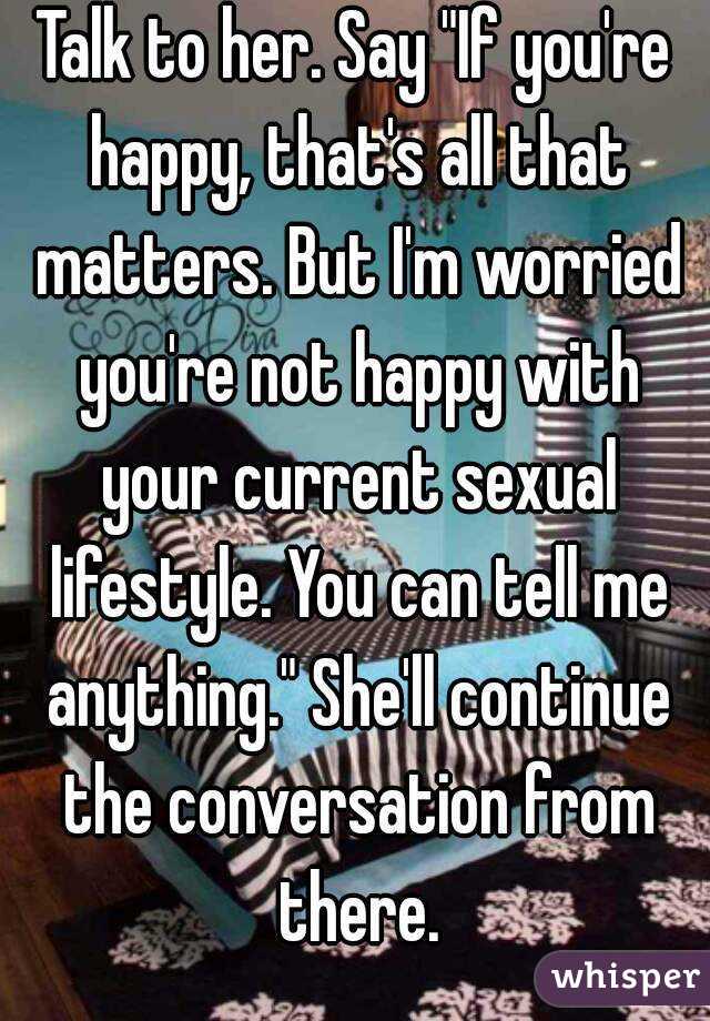 Talk to her. Say "If you're happy, that's all that matters. But I'm worried you're not happy with your current sexual lifestyle. You can tell me anything." She'll continue the conversation from there.