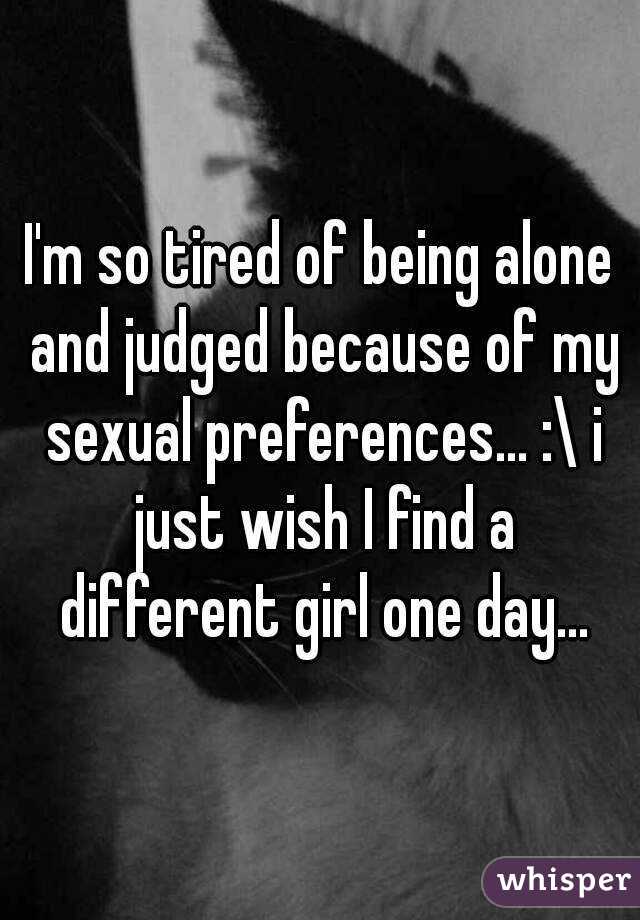 I'm so tired of being alone and judged because of my sexual preferences... :\ i just wish I find a different girl one day...