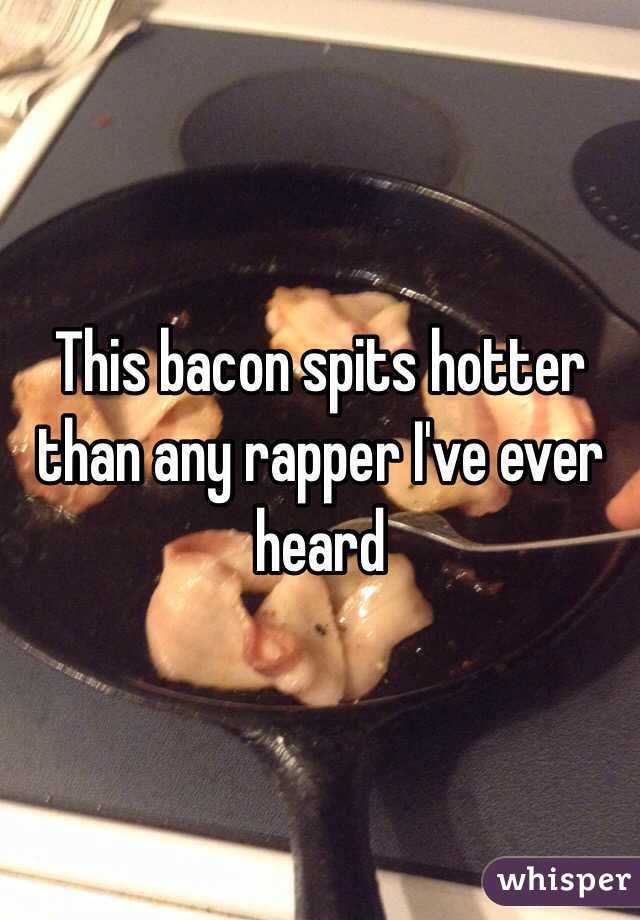 This bacon spits hotter than any rapper I've ever heard 