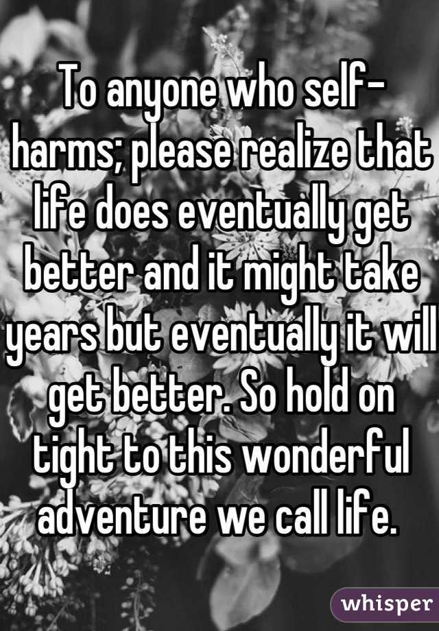 To anyone who self-harms; please realize that life does eventually get better and it might take years but eventually it will get better. So hold on tight to this wonderful adventure we call life. 
