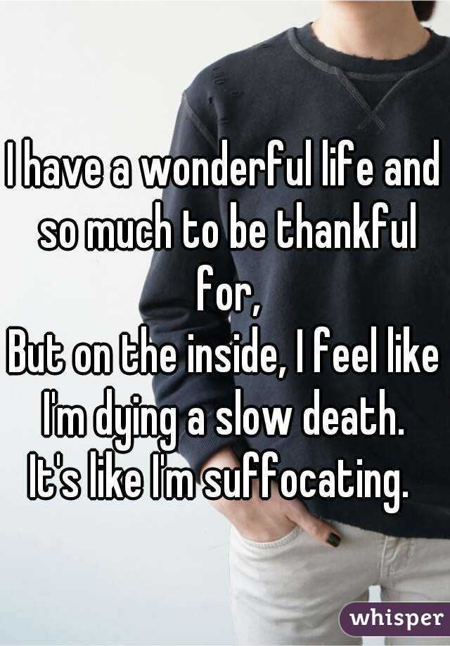 I have a wonderful life and so much to be thankful for,
But on the inside, I feel like I'm dying a slow death. 
It's like I'm suffocating. 