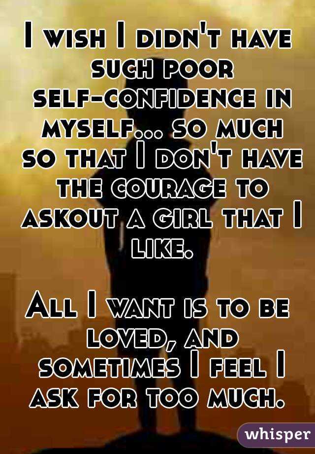 I wish I didn't have such poor self-confidence in myself... so much so that I don't have the courage to askout a girl that I like.

All I want is to be loved, and sometimes I feel I ask for too much. 
