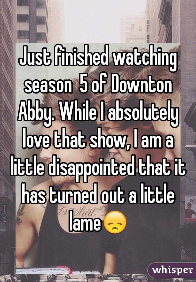 Just finished watching season  5 of Downton Abby. While I absolutely love that show, I am a little disappointed that it has turned out a little lame😞