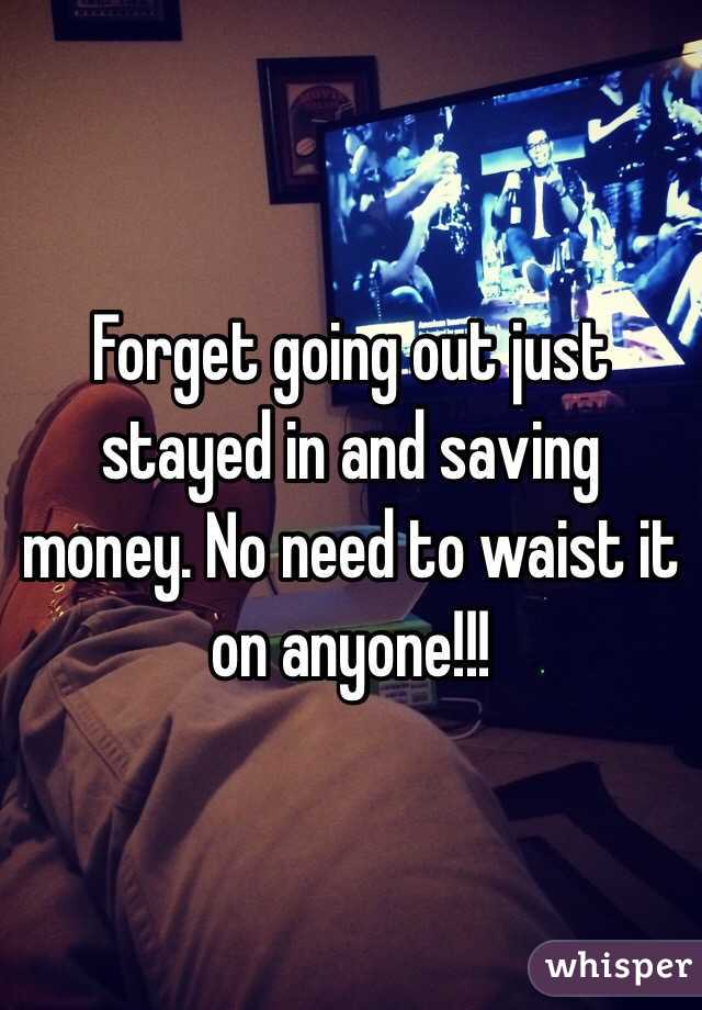 Forget going out just stayed in and saving money. No need to waist it on anyone!!! 