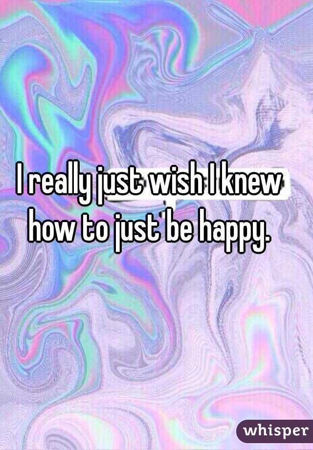 I really just wish I knew how to just be happy. 
