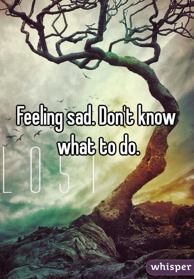 Feeling sad. Don't know what to do.