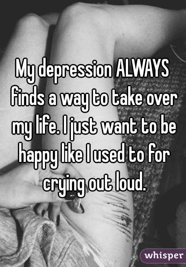 My depression ALWAYS finds a way to take over my life. I just want to be happy like I used to for crying out loud.