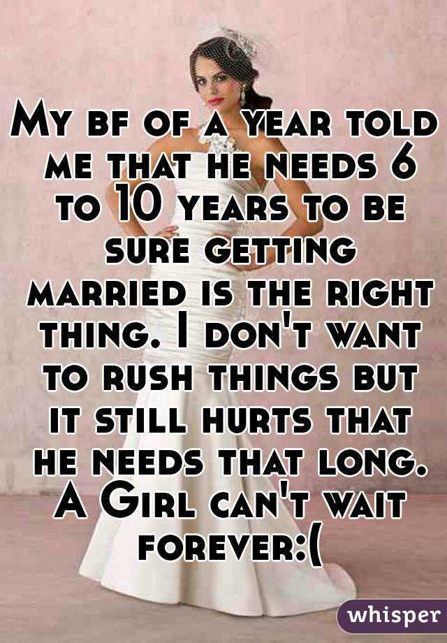 My bf of a year told me that he needs 6 to 10 years to be sure getting married is the right thing. I don't want to rush things but it still hurts that he needs that long. A Girl can't wait forever:(