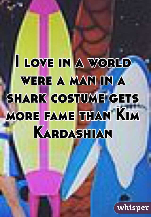 I love in a world were a man in a shark costume gets more fame than Kim Kardashian