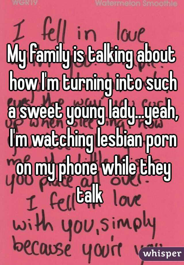 My family is talking about how I'm turning into such a sweet young lady...yeah, I'm watching lesbian porn on my phone while they talk  