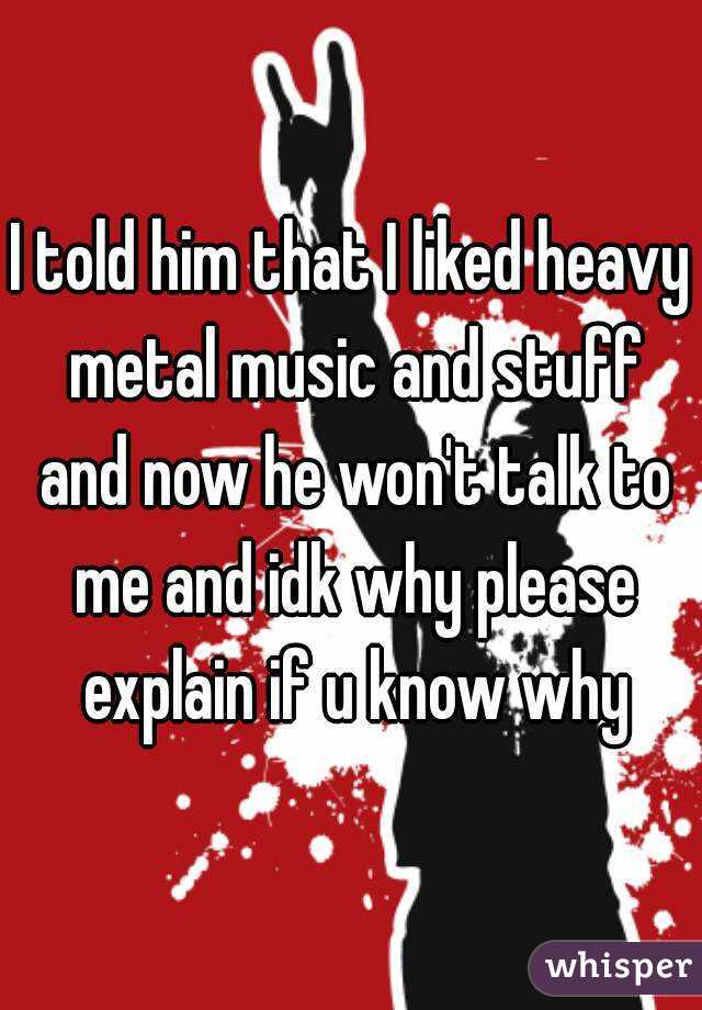 I told him that I liked heavy metal music and stuff and now he won't talk to me and idk why please explain if u know why