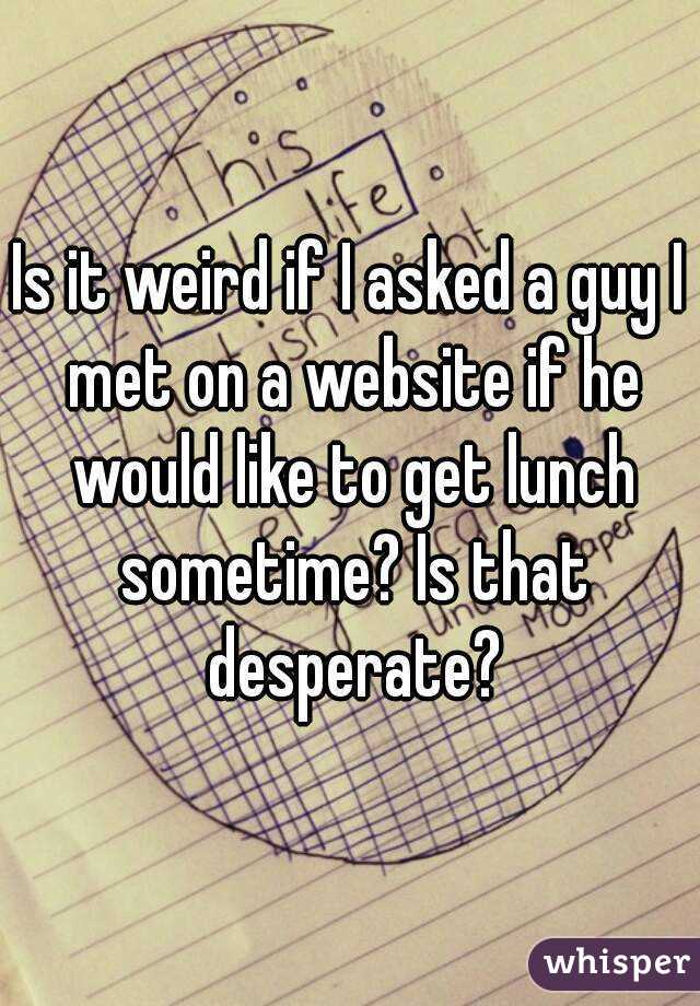 Is it weird if I asked a guy I met on a website if he would like to get lunch sometime? Is that desperate?