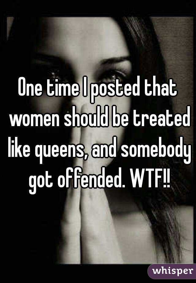 One time I posted that women should be treated like queens, and somebody got offended. WTF!!
