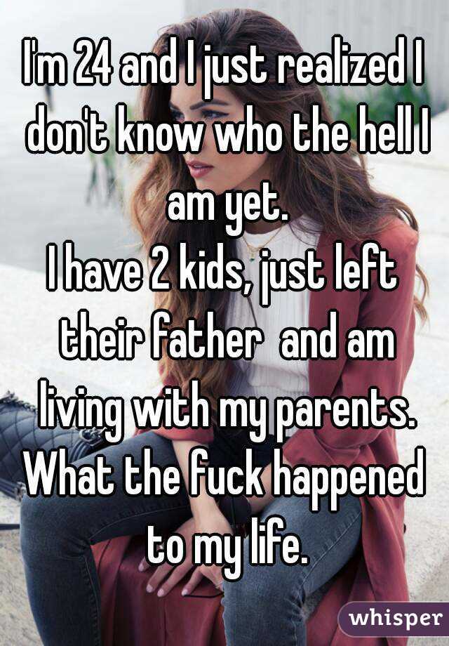 I'm 24 and I just realized I don't know who the hell I am yet.
I have 2 kids, just left their father  and am living with my parents.
What the fuck happened to my life.