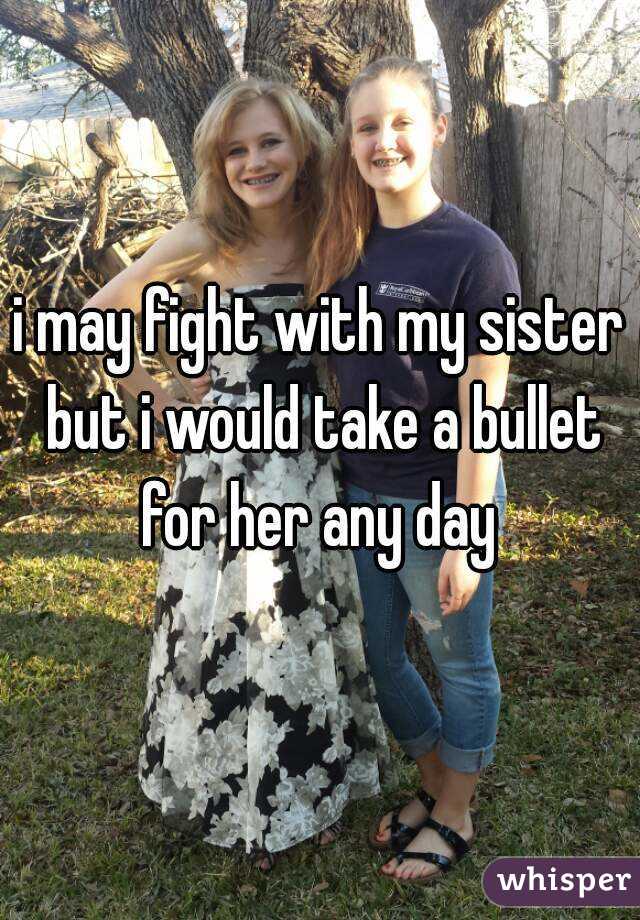 i may fight with my sister but i would take a bullet for her any day 