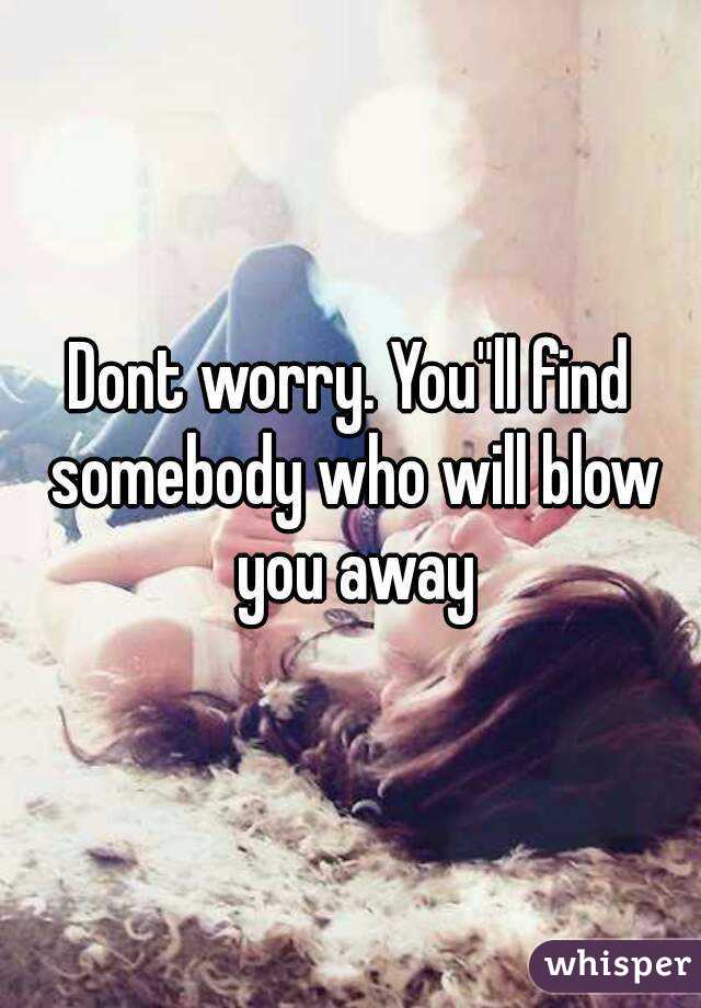 Dont worry. You"ll find somebody who will blow you away
