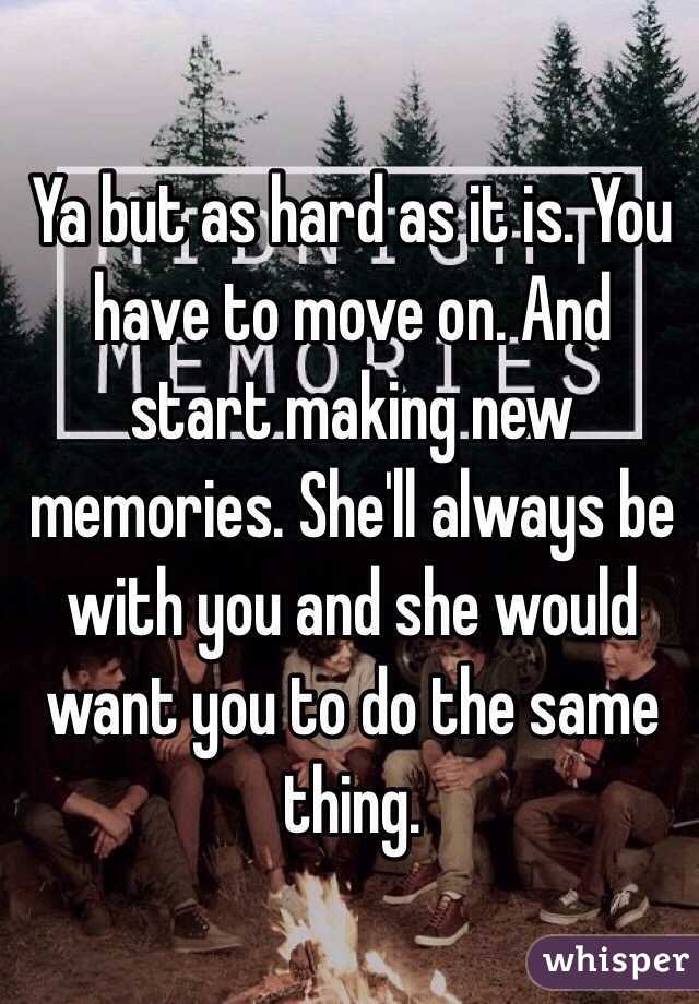 Ya but as hard as it is. You have to move on. And start making new memories. She'll always be with you and she would want you to do the same thing. 