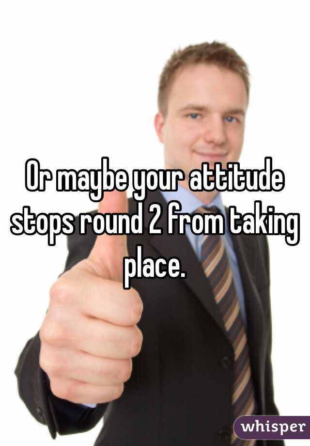 Or maybe your attitude stops round 2 from taking place.
