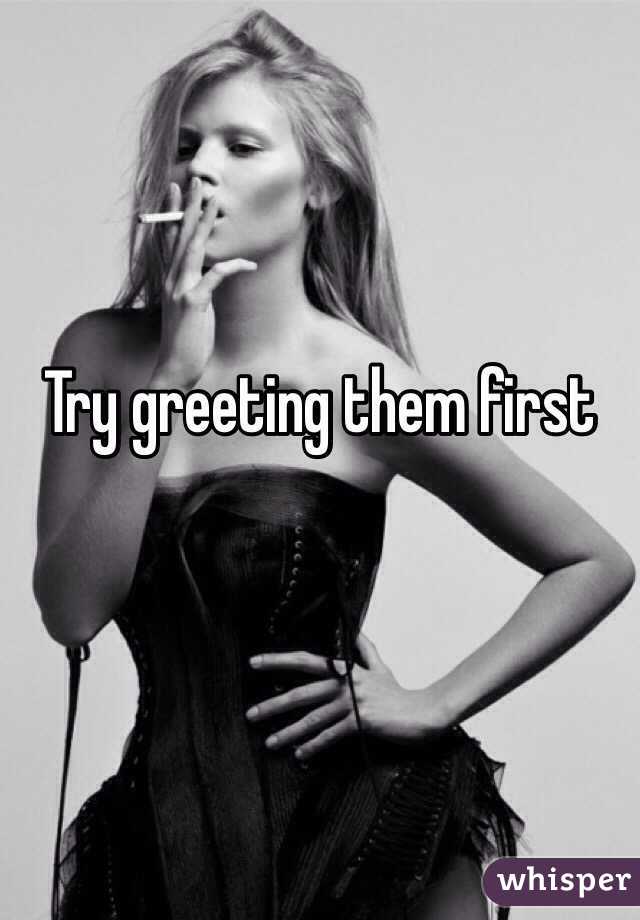 Try greeting them first 
