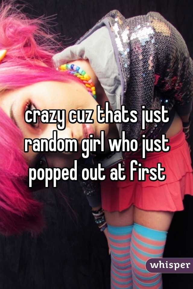 crazy cuz thats just random girl who just popped out at first