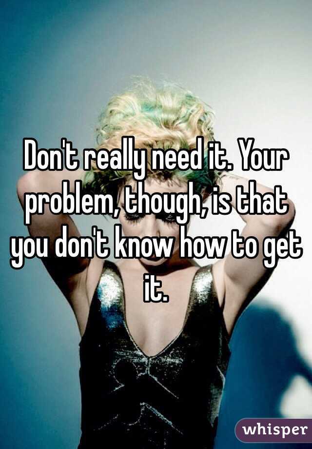 Don't really need it. Your problem, though, is that you don't know how to get it. 