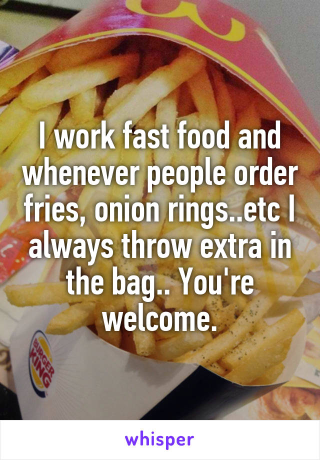 I work fast food and whenever people order fries, onion rings..etc I always throw extra in the bag.. You're welcome.