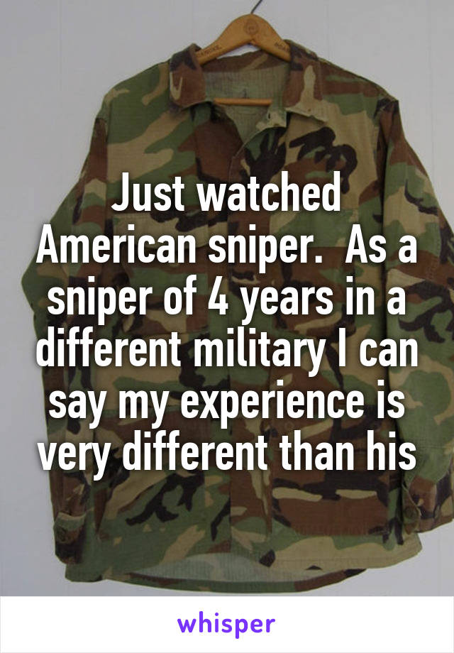 Just watched American sniper.  As a sniper of 4 years in a different military I can say my experience is very different than his