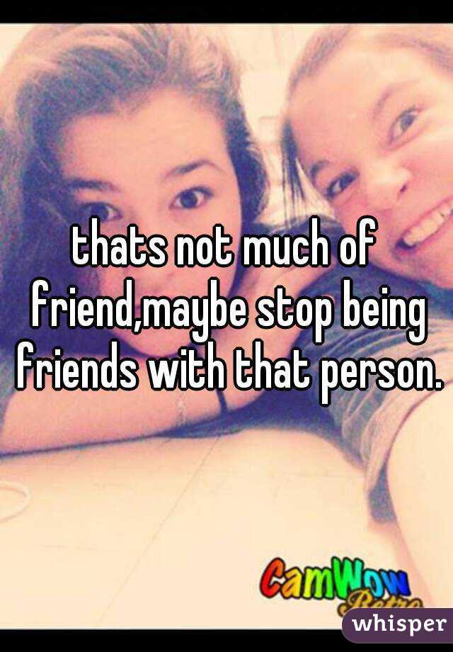 thats not much of friend,maybe stop being friends with that person.