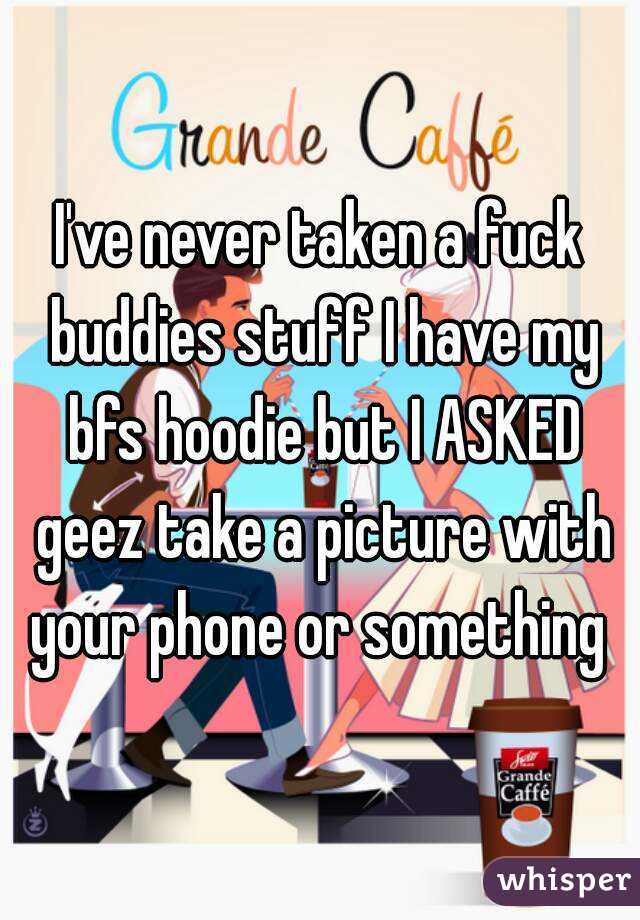 I've never taken a fuck buddies stuff I have my bfs hoodie but I ASKED geez take a picture with your phone or something 