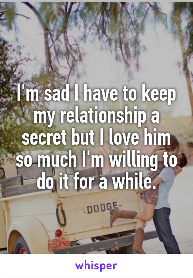 I'm sad I have to keep my relationship a secret but I love him so much I'm willing to do it for a while.