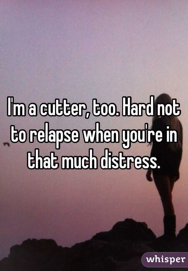 I'm a cutter, too. Hard not to relapse when you're in that much distress. 