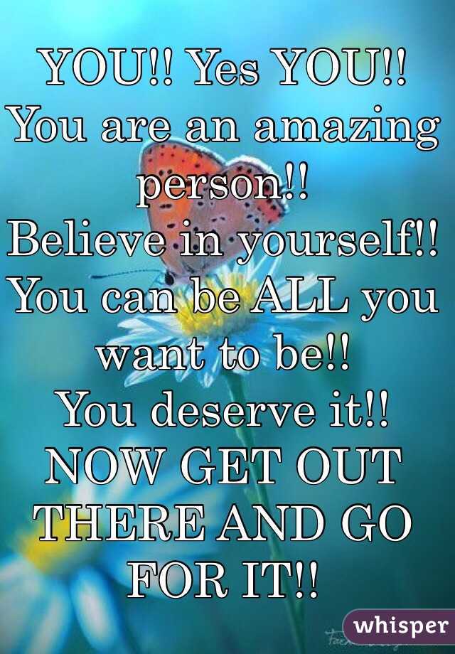 YOU!! Yes YOU!!
You are an amazing person!! 
Believe in yourself!!
You can be ALL you want to be!!
You deserve it!!
NOW GET OUT THERE AND GO FOR IT!!