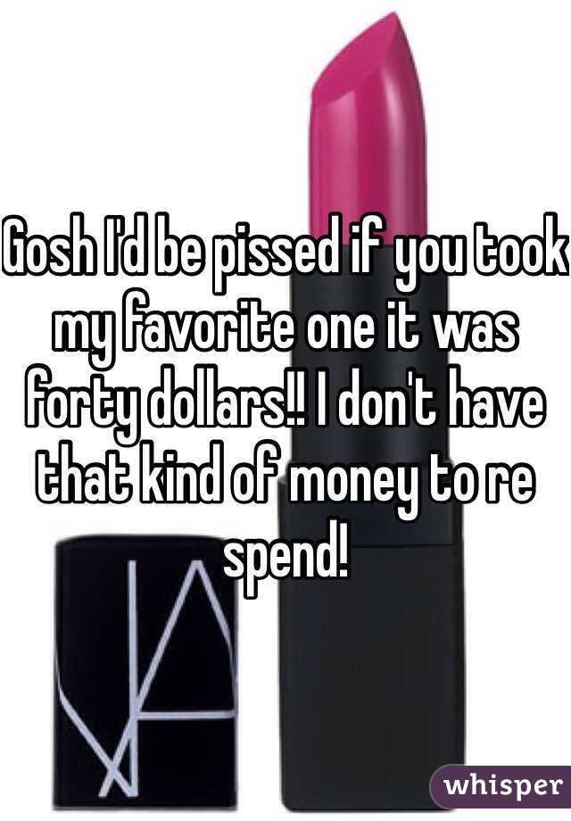 Gosh I'd be pissed if you took my favorite one it was forty dollars!! I don't have that kind of money to re spend!