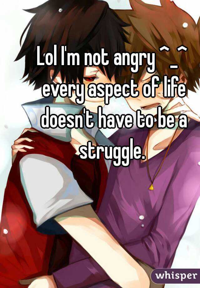 Lol I'm not angry ^_^ every aspect of life doesn't have to be a struggle. 