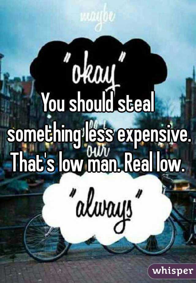 You should steal something less expensive. That's low man. Real low. 