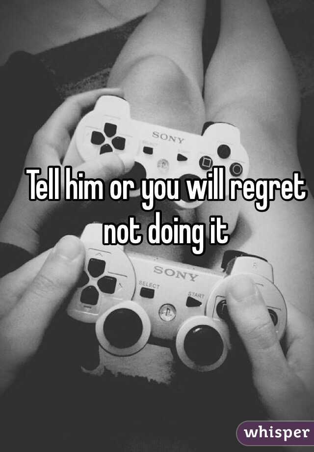 Tell him or you will regret not doing it