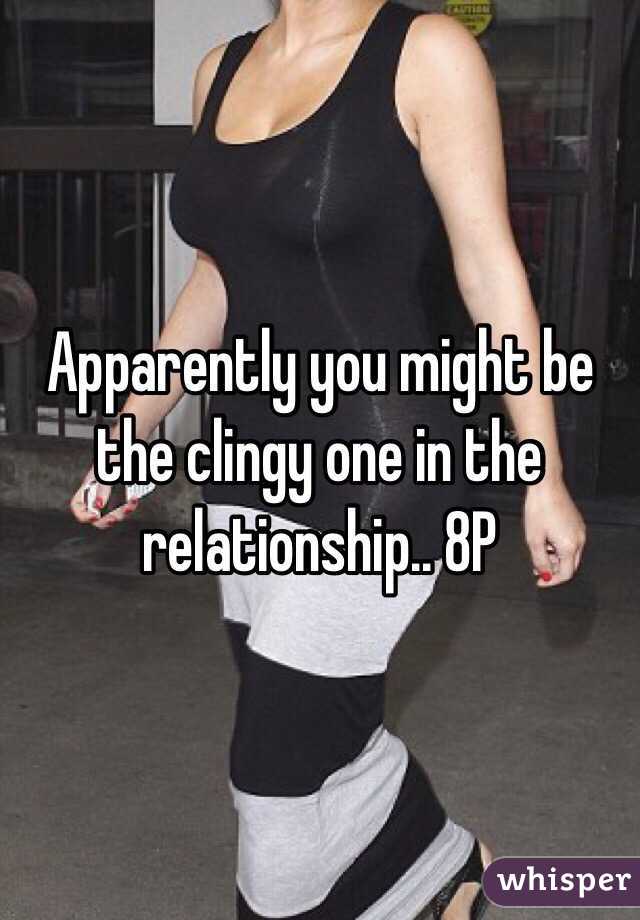Apparently you might be the clingy one in the relationship.. 8P