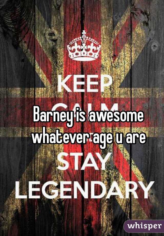 Barney is awesome whatever age u are 