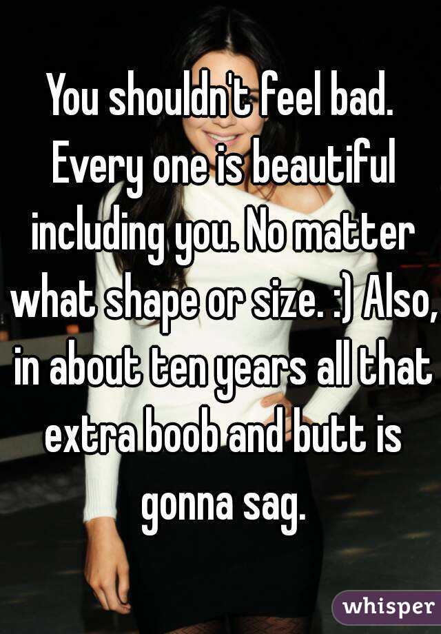 You shouldn't feel bad. Every one is beautiful including you. No matter what shape or size. :) Also, in about ten years all that extra boob and butt is gonna sag.