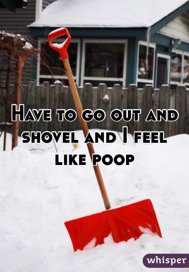 Have to go out and shovel and I feel like poop